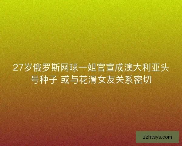 27岁俄罗斯网球一姐官宣成澳大利亚头号种子 或与花滑女友关系密切