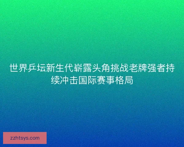 世界乒坛新生代崭露头角挑战老牌强者持续冲击国际赛事格局