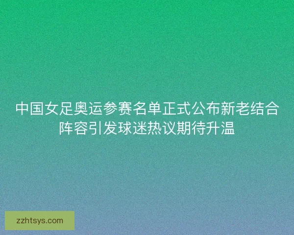 中国女足奥运参赛名单正式公布新老结合阵容引发球迷热议期待升温
